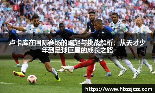 卢卡库在国际赛场的崛起与挑战解析：从天才少年到足球巨星的成长之路
