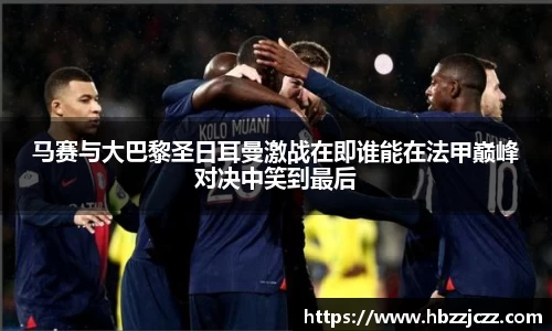 马赛与大巴黎圣日耳曼激战在即谁能在法甲巅峰对决中笑到最后