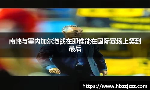 南韩与塞内加尔激战在即谁能在国际赛场上笑到最后